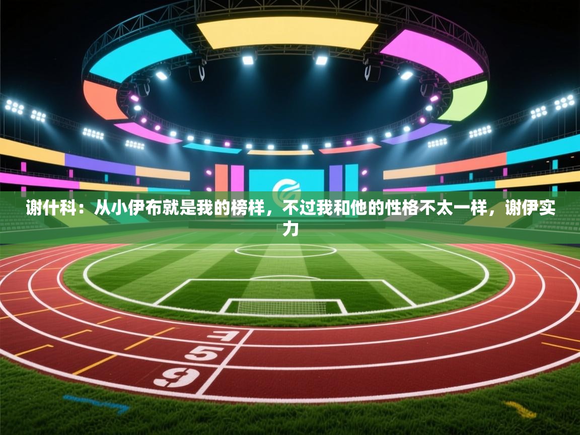 开云体育app官网入口-谢什科：从小伊布就是我的榜样，不过我和他的性格不太一样，谢伊实力