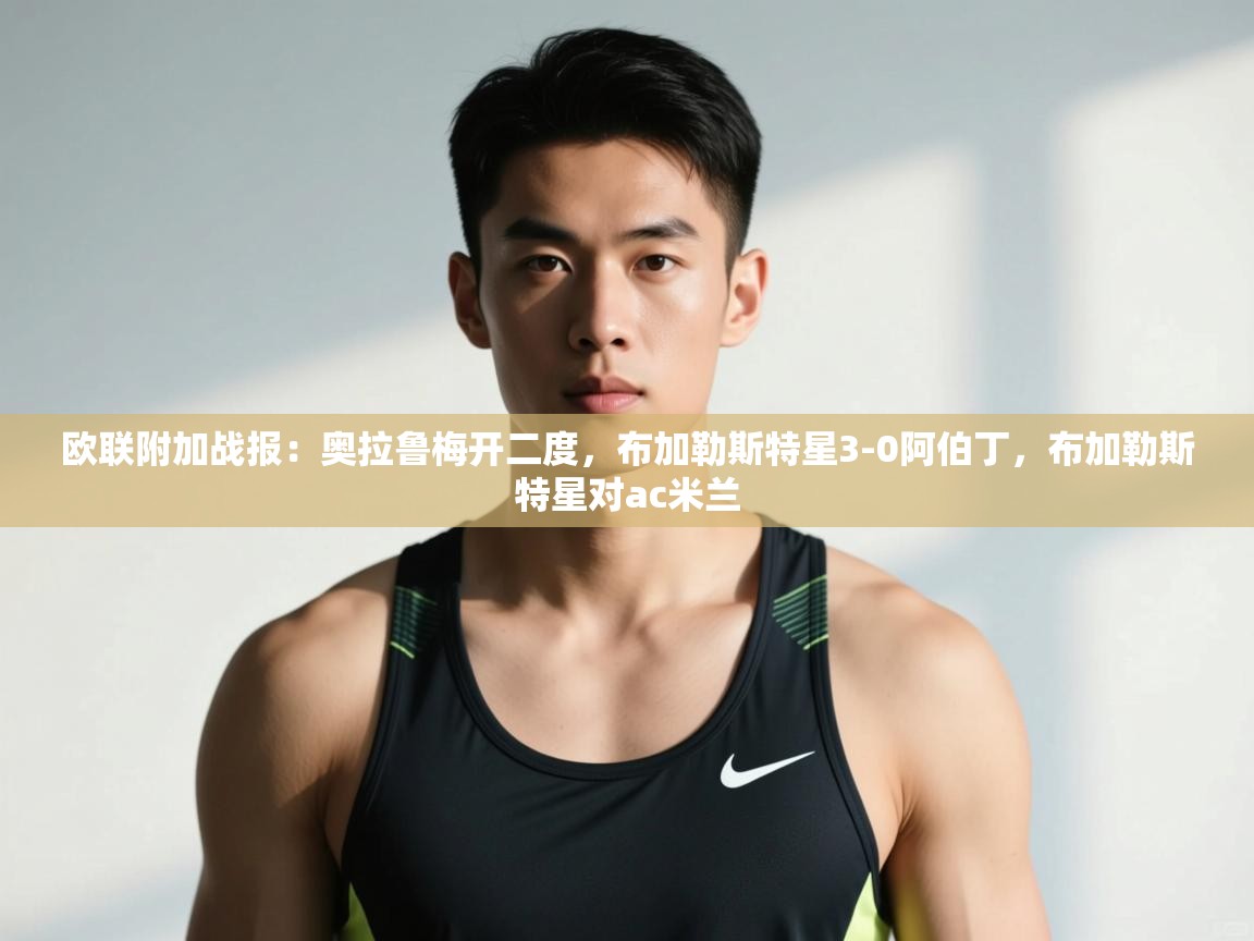 开云体育注册app-欧联附加战报：奥拉鲁梅开二度，布加勒斯特星3-0阿伯丁，布加勒斯特星对ac米兰