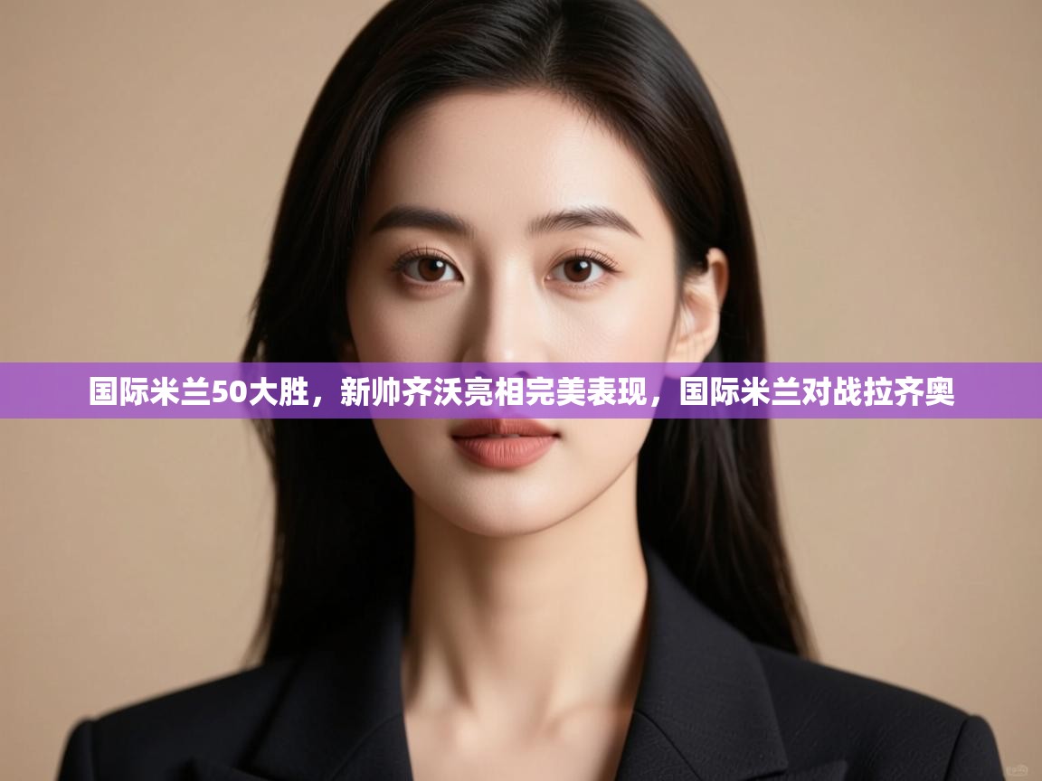 云开体育-国际米兰50大胜，新帅齐沃亮相完美表现，国际米兰对战拉齐奥