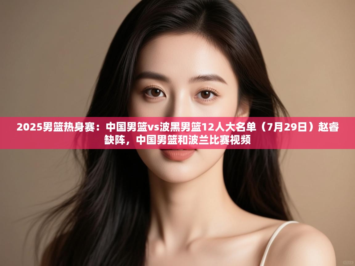 云开官网-2025男篮热身赛:中国男篮vs波黑男篮12人大名单(7月29日)赵睿缺阵,中国男篮和波兰比赛视频 第1张