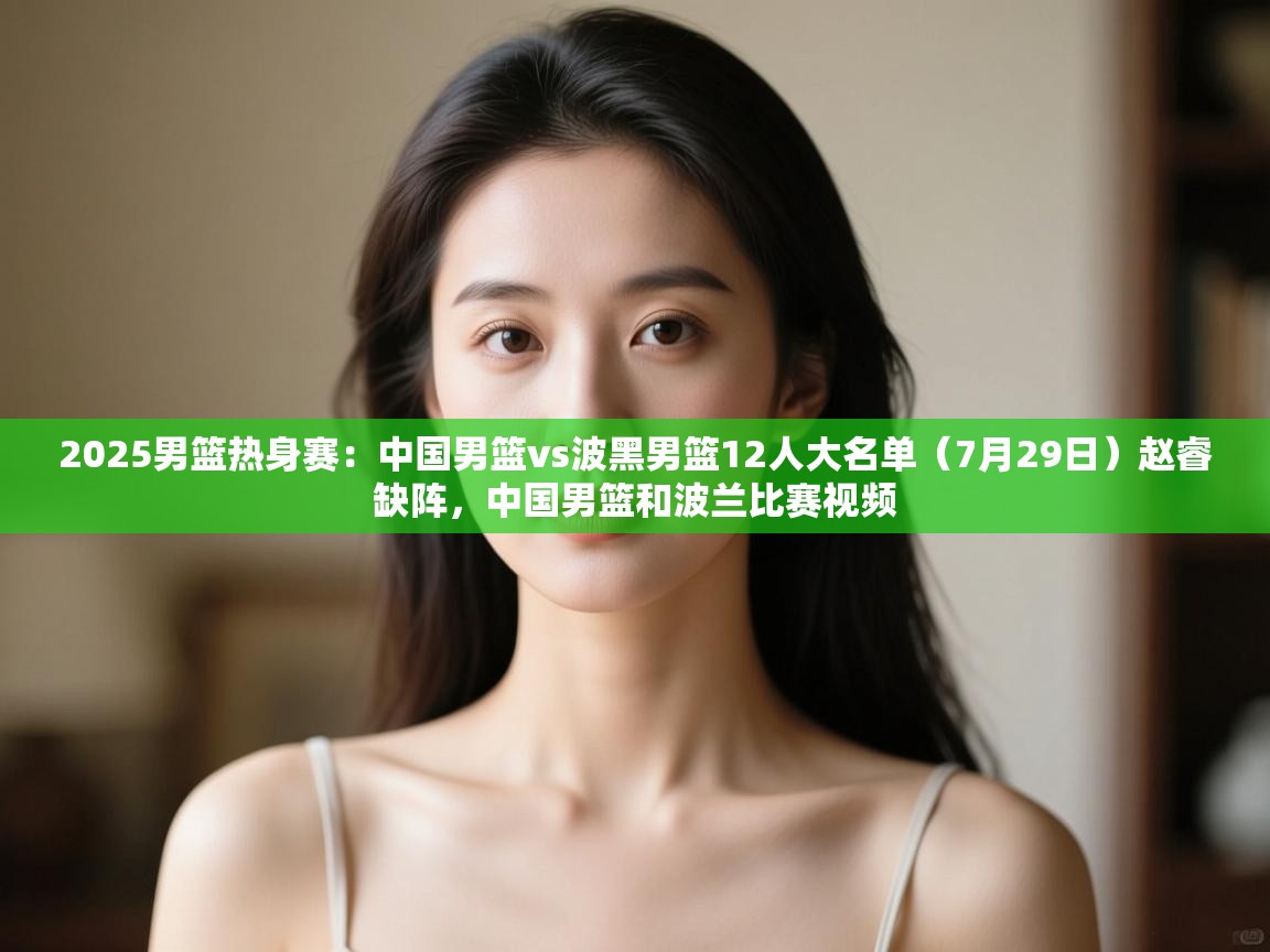 云开官网-2025男篮热身赛:中国男篮vs波黑男篮12人大名单(7月29日)赵睿缺阵,中国男篮和波兰比赛视频 第2张