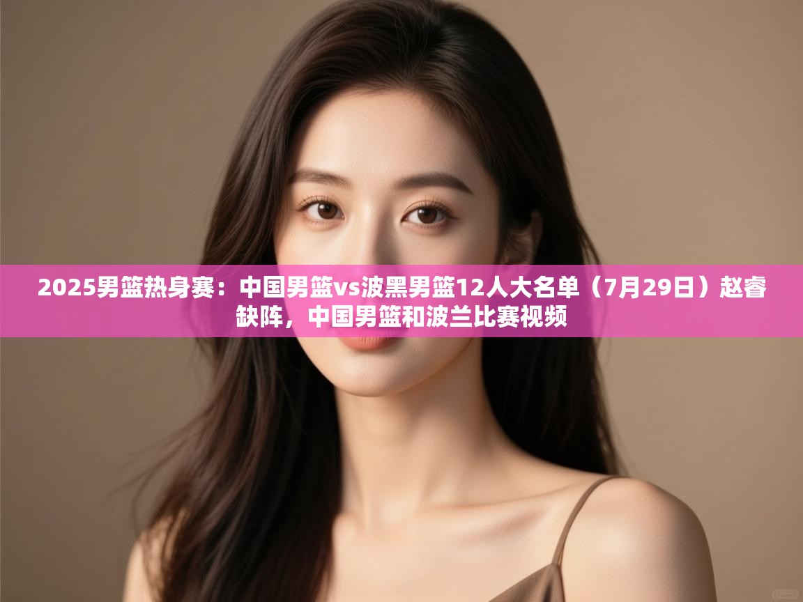 云开官网-2025男篮热身赛:中国男篮vs波黑男篮12人大名单(7月29日)赵睿缺阵,中国男篮和波兰比赛视频 第3张