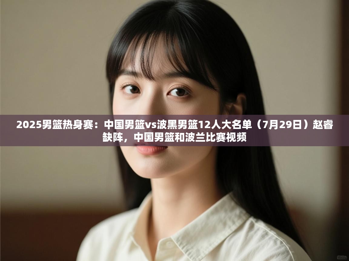 云开官网-2025男篮热身赛:中国男篮vs波黑男篮12人大名单(7月29日)赵睿缺阵,中国男篮和波兰比赛视频 第4张