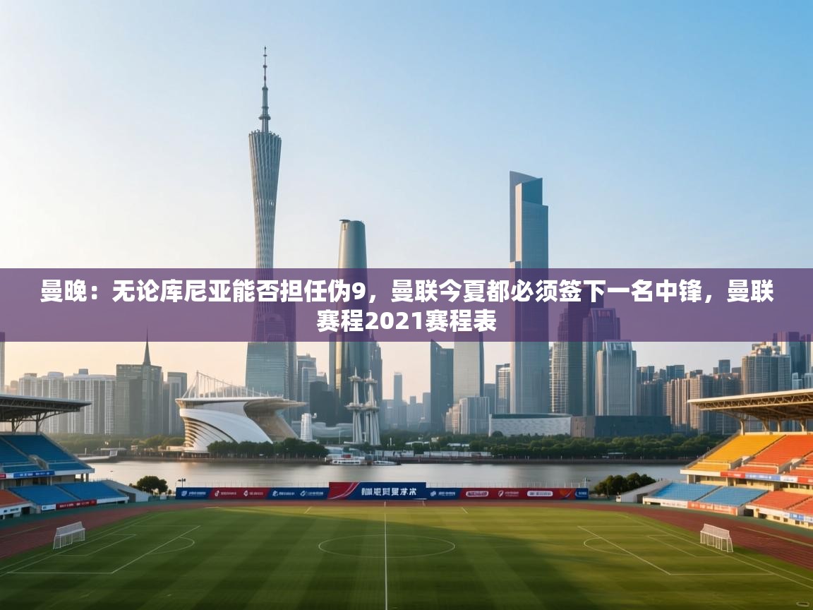 开云体育app下载安卓-曼晚：无论库尼亚能否担任伪9，曼联今夏都必须签下一名中锋，曼联赛程2021赛程表